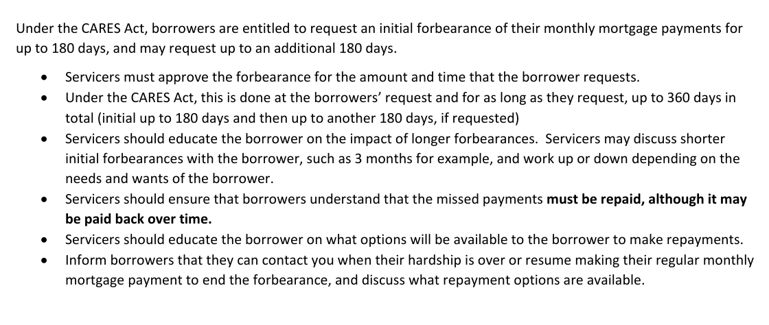 Fact sheet bullets under the CARES Act forbearance entitlement of an initial 180 days plus up to an additional 180 days. Servicers must approve the forbearance for the amount and time the borrower requests, up to 360 days in total. Servicers should ensure that borrowers understand that the missed payments must be repaid, although it may be paid back over time. Servicers should educate the borrower on what options will be available to make repayments, and inform borrowers that they can contact the servicer when their hardship is over or resume making their regular monthly mortgage payment to end the forbearance, and discuss what repayment options are available.