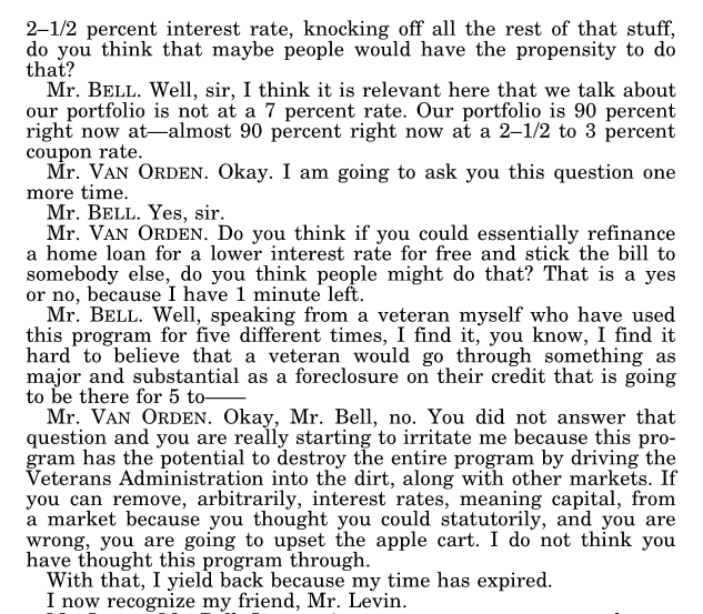 Later page from the same transcript. Mr. Bell: “our portfolio is not at a 7 percent rate. Our portfolio is 90 percent right now at, almost 90 percent right now at a 2–1/2 to 3 percent coupon rate.” Rep. Van Orden asks whether people would refinance a home loan for a lower interest rate for free and stick the bill to somebody else. Mr. Bell, speaking as a veteran who has used the program five times, says he finds it hard to believe a veteran would go through a foreclosure on their credit. Rep. Van Orden replies that Bell did not answer the question and that the program “has the potential to destroy the entire program by driving the Veterans Administration into the dirt,” that removing interest rates arbitrarily from a market would “upset the apple cart,” and yields back.